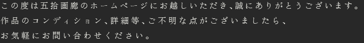 この度は五拾画廊のホームページにお越しいただき、誠にありがとうございます。作品のコンディション、詳細等、ご不明な点がございましたら、お気軽にお問い合わせください。