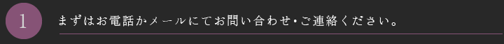 まずはお電話かメールにてお問い合わせ・ご連絡ください。