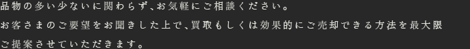 品物の多い少ないに関わらず、お気軽にご相談ください。お客さまのご要望をお聞きした上で、買取もしくは効果的にご売却できる方法を最大限ご提案させていただきます。