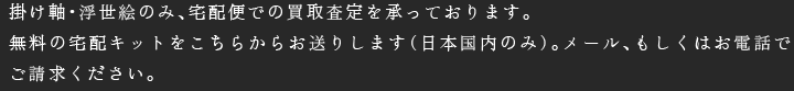 掛け軸・浮世絵のみ、宅配便での買取査定を承っております。無料の宅配キットをこちらからお送りします（日本国内のみ）。メール、もしくはお電話でご請求ください。